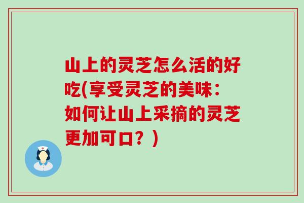 山上的灵芝怎么活的好吃(享受灵芝的美味：如何让山上采摘的灵芝更加可口？)