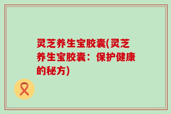 灵芝养生宝胶囊(灵芝养生宝胶囊：保护健康的秘方)