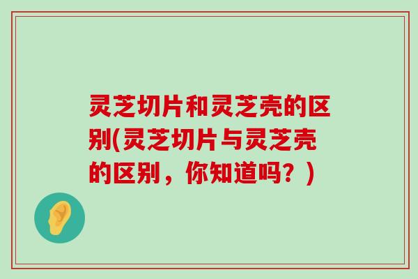 灵芝切片和灵芝壳的区别(灵芝切片与灵芝壳的区别，你知道吗？)