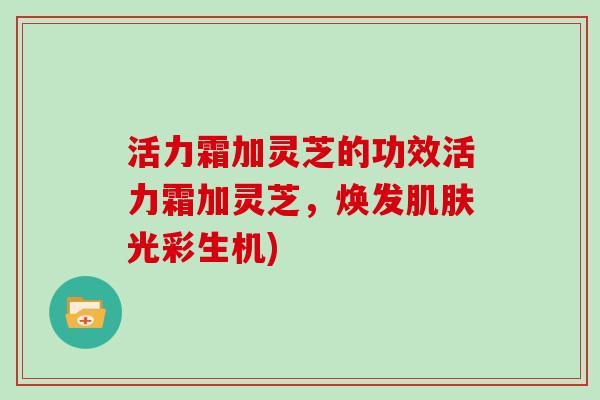 活力霜加灵芝的功效活力霜加灵芝，焕发光彩生机)