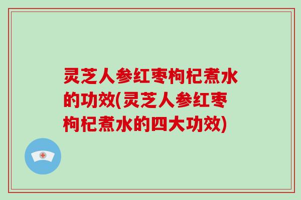 灵芝人参红枣枸杞煮水的功效(灵芝人参红枣枸杞煮水的四大功效)