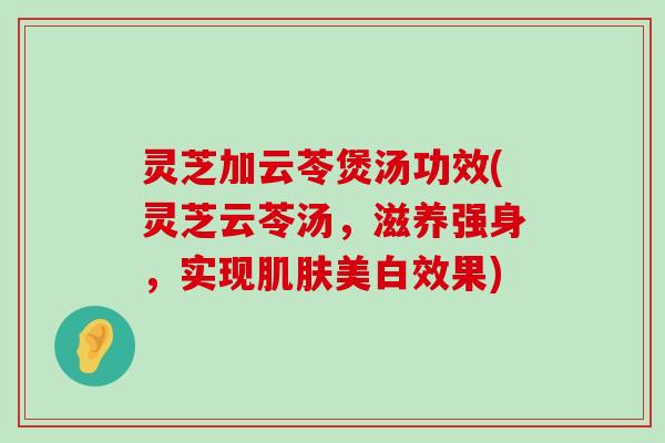 灵芝加云苓煲汤功效(灵芝云苓汤，滋养强身，实现美白效果)