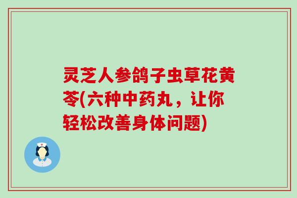 灵芝人参鸽子虫草花黄苓(六种丸，让你轻松改善身体问题)