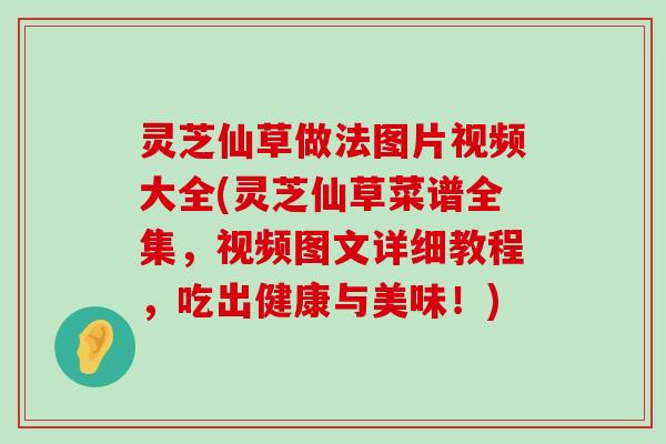 灵芝仙草做法图片视频大全(灵芝仙草菜谱全集，视频图文详细教程，吃出健康与美味！)