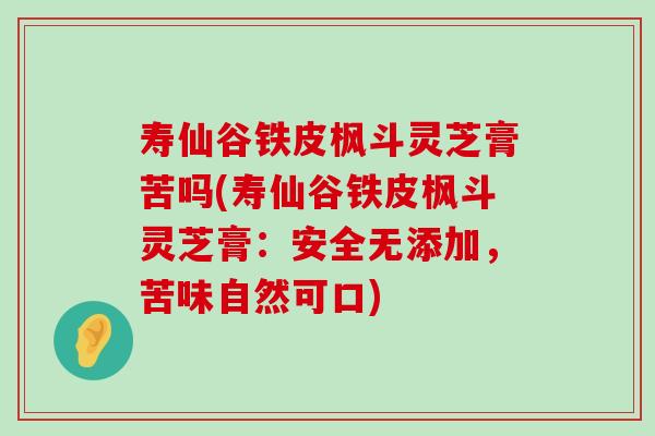 寿仙谷铁皮枫斗灵芝膏苦吗(寿仙谷铁皮枫斗灵芝膏：安全无添加，苦味自然可口)