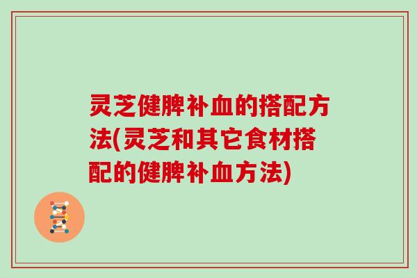 灵芝健脾补的搭配方法(灵芝和其它食材搭配的健脾补方法)