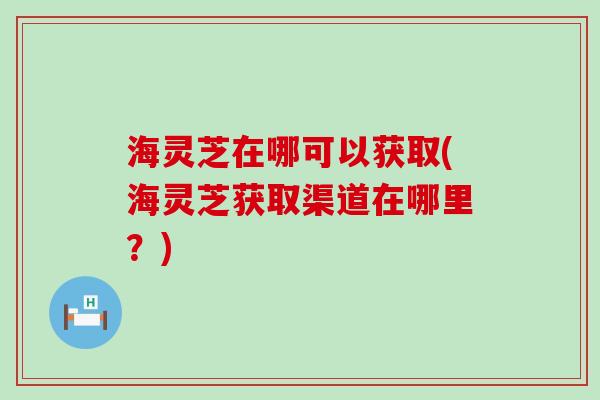 海灵芝在哪可以获取(海灵芝获取渠道在哪里？)