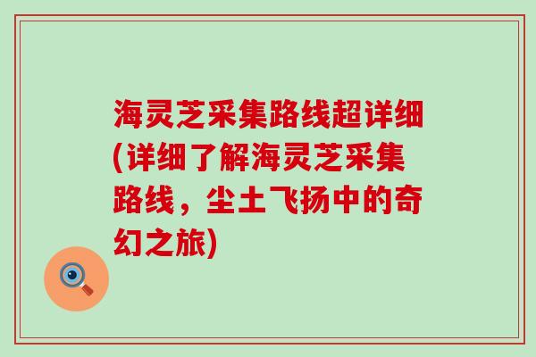 海灵芝采集路线超详细(详细了解海灵芝采集路线，尘土飞扬中的奇幻之旅)