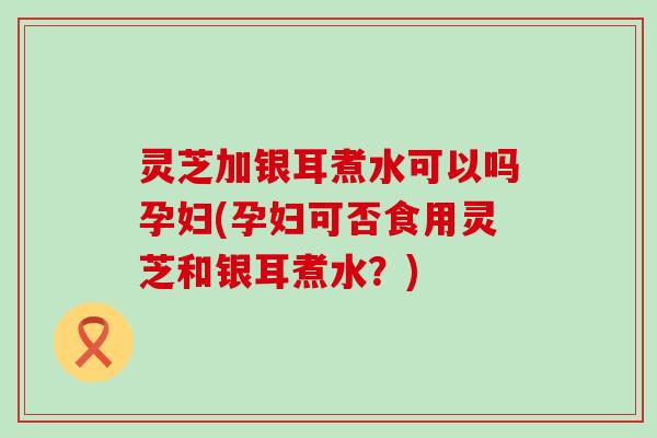 灵芝加银耳煮水可以吗孕妇(孕妇可否食用灵芝和银耳煮水？)