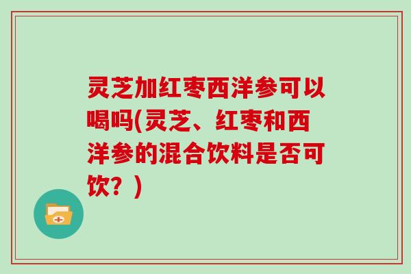 灵芝加红枣西洋参可以喝吗(灵芝、红枣和西洋参的混合饮料是否可饮？)