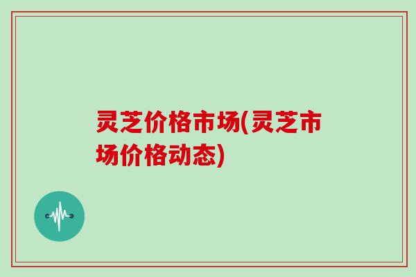 灵芝价格市场(灵芝市场价格动态)