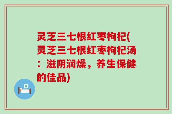 灵芝三七根红枣枸杞(灵芝三七根红枣枸杞汤：滋阴润燥，养生保健的佳品)