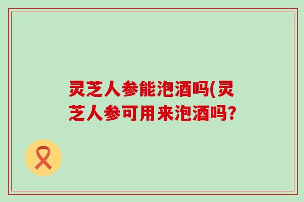 灵芝人参能泡酒吗(灵芝人参可用来泡酒吗？