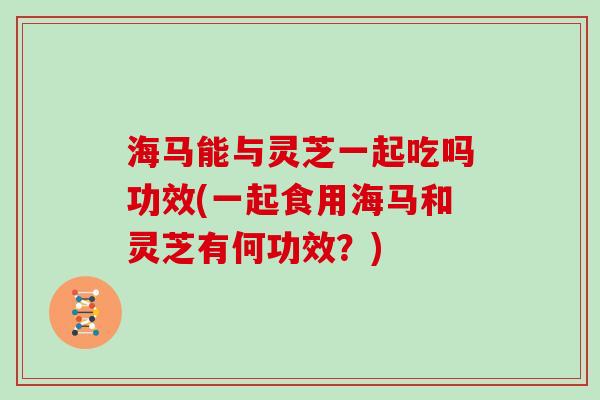 海马能与灵芝一起吃吗功效(一起食用海马和灵芝有何功效？)