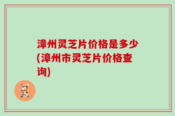 漳州灵芝片价格是多少(漳州市灵芝片价格查询)