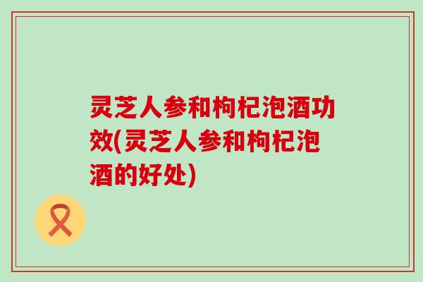 灵芝人参和枸杞泡酒功效(灵芝人参和枸杞泡酒的好处)