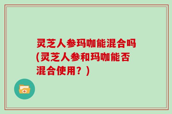 灵芝人参玛咖能混合吗(灵芝人参和玛咖能否混合使用？)