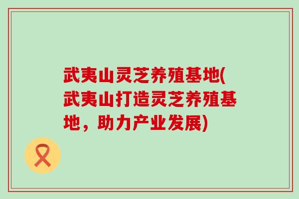 武夷山灵芝养殖基地(武夷山打造灵芝养殖基地，助力产业发展)