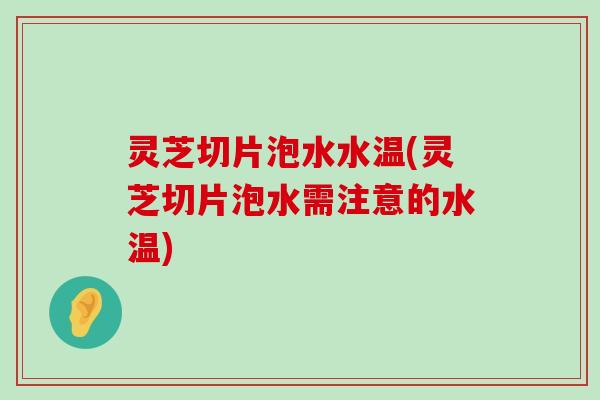 灵芝切片泡水水温(灵芝切片泡水需注意的水温)