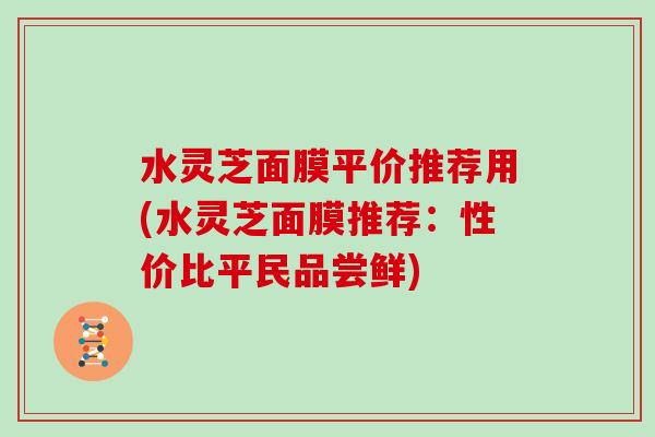 水灵芝面膜平价推荐用(水灵芝面膜推荐：性价比平民品尝鲜)