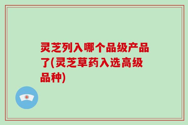 灵芝列入哪个品级产品了(灵芝草药入选高级品种)