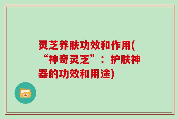 灵芝养肤功效和作用(“神奇灵芝”：护肤神器的功效和用途)