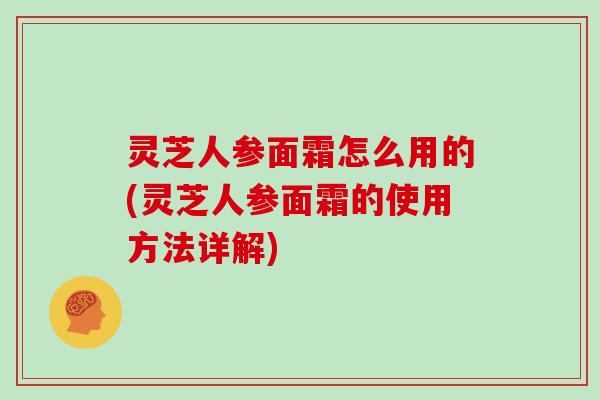 灵芝人参面霜怎么用的(灵芝人参面霜的使用方法详解)