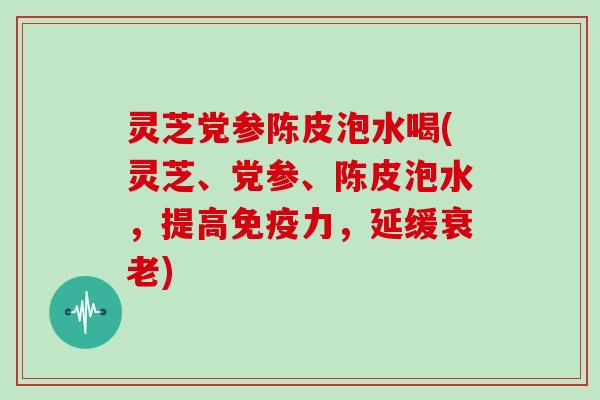 灵芝党参陈皮泡水喝(灵芝、党参、陈皮泡水，提高免疫力，延缓)