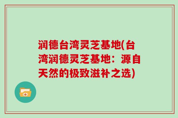 润德台湾灵芝基地(台湾润德灵芝基地：源自天然的极致滋补之选)