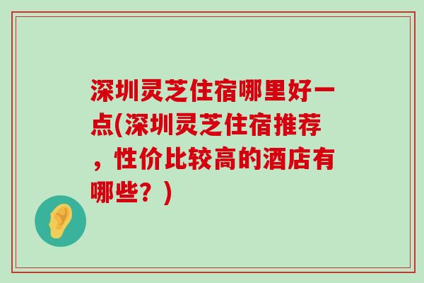 深圳灵芝住宿哪里好一点(深圳灵芝住宿推荐，性价比较高的酒店有哪些？)