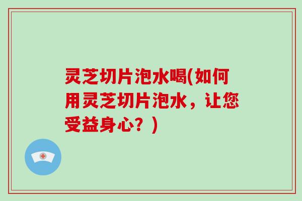 灵芝切片泡水喝(如何用灵芝切片泡水，让您受益身心？)