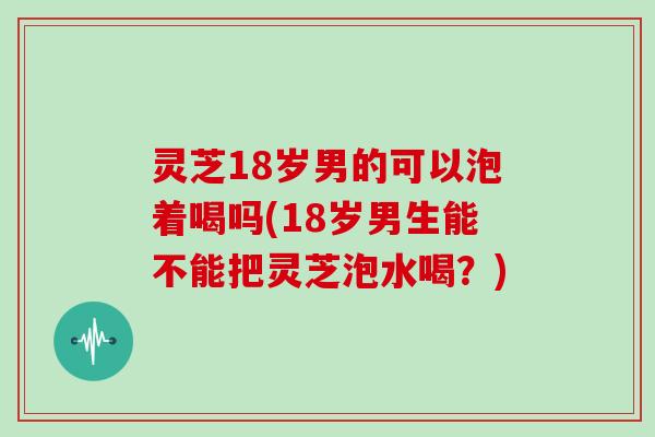 灵芝18岁男的可以泡着喝吗(18岁男生能不能把灵芝泡水喝？)