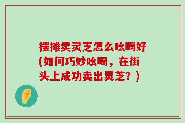 摆摊卖灵芝怎么吆喝好(如何巧妙吆喝，在街头上成功卖出灵芝？)