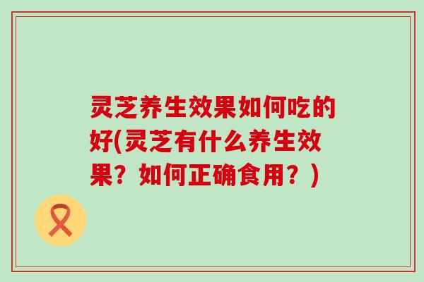 灵芝养生效果如何吃的好(灵芝有什么养生效果？如何正确食用？)