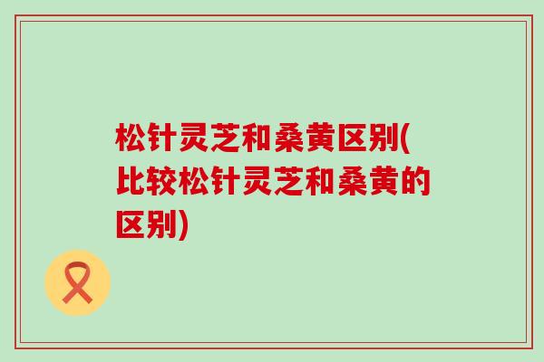 松针灵芝和桑黄区别(比较松针灵芝和桑黄的区别)