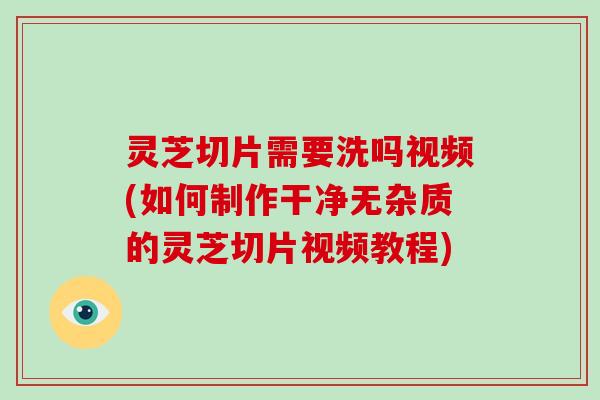 灵芝切片需要洗吗视频(如何制作干净无杂质的灵芝切片视频教程)