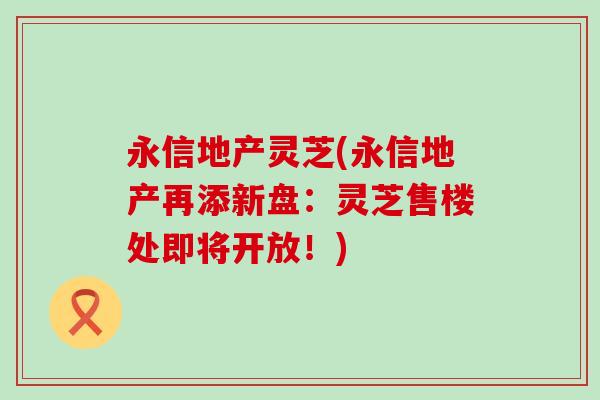 永信地产灵芝(永信地产再添新盘：灵芝售楼处即将开放！)