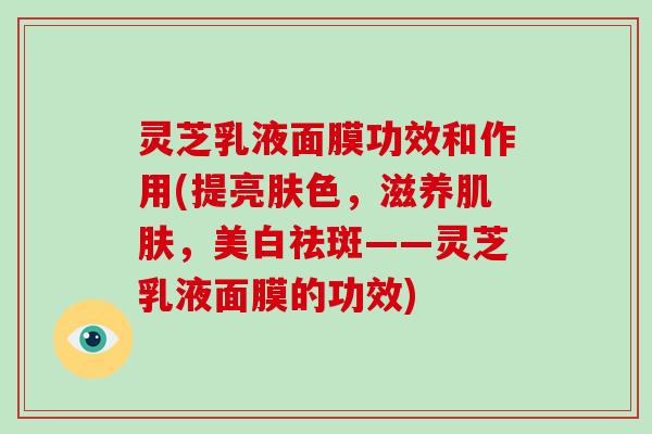 灵芝乳液面膜功效和作用(提亮肤色，滋养，美白祛斑——灵芝乳液面膜的功效)