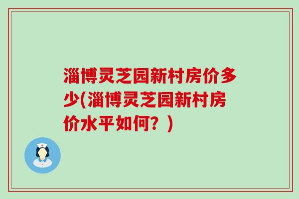 淄博灵芝园新村房价多少(淄博灵芝园新村房价水平如何？)