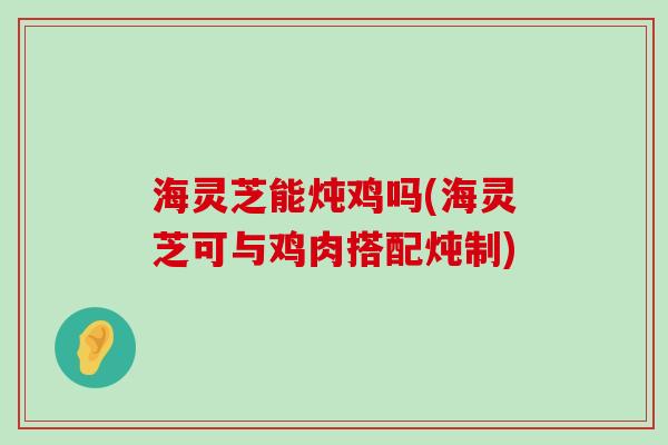 海灵芝能炖鸡吗(海灵芝可与鸡肉搭配炖制)