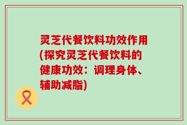 灵芝代餐饮料功效作用(探究灵芝代餐饮料的健康功效：调理身体、辅助减脂)