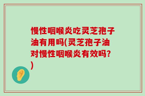 慢性咽喉炎吃灵芝孢子油有用吗(灵芝孢子油对慢性咽喉炎有效吗？)