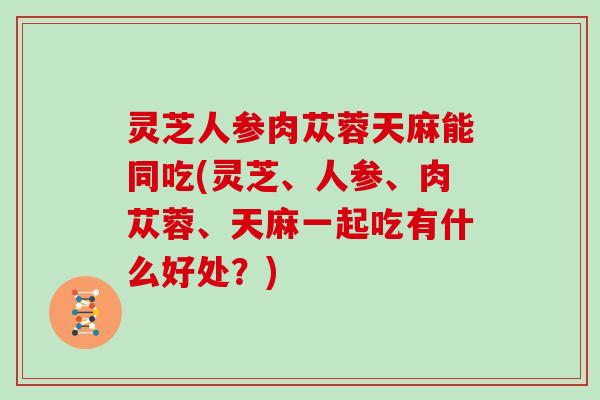 灵芝人参肉苁蓉天麻能同吃(灵芝、人参、肉苁蓉、天麻一起吃有什么好处？)