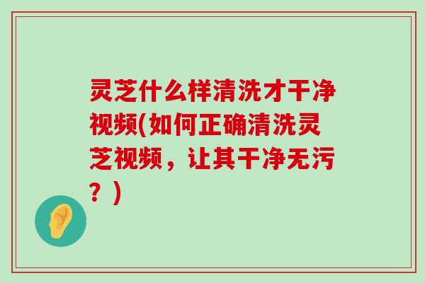 灵芝什么样清洗才干净视频(如何正确清洗灵芝视频，让其干净无污？)