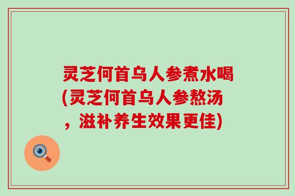 灵芝何首乌人参煮水喝(灵芝何首乌人参熬汤，滋补养生效果更佳)