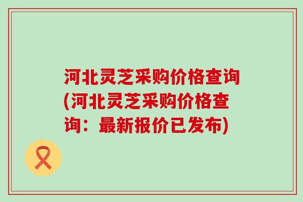 河北灵芝采购价格查询(河北灵芝采购价格查询：新报价已发布)