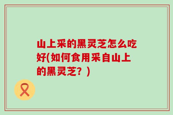 山上采的黑灵芝怎么吃好(如何食用采自山上的黑灵芝？)