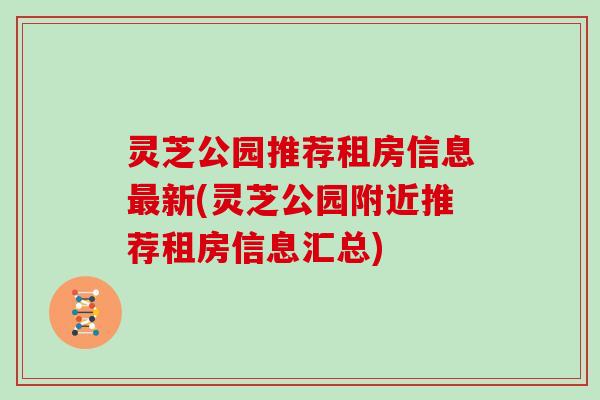 灵芝公园推荐租房信息新(灵芝公园附近推荐租房信息汇总)