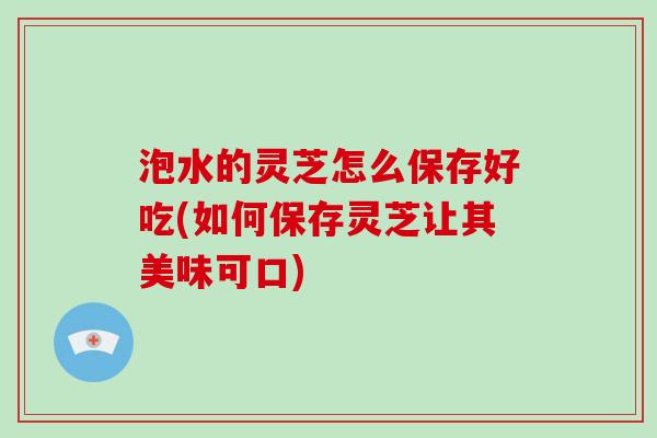 泡水的灵芝怎么保存好吃(如何保存灵芝让其美味可口)