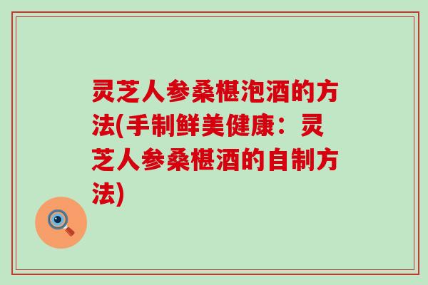 灵芝人参桑椹泡酒的方法(手制鲜美健康：灵芝人参桑椹酒的自制方法)